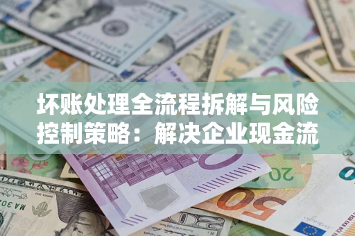 武汉坏账处理全流程拆解与风险控制策略：解决企业现金流顽疾的实战指南