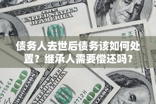 武汉债务人去世后债务该如何处置？继承人需要偿还吗？