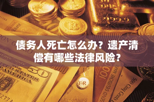 武汉债务人死亡怎么办？遗产清偿有哪些法律风险？