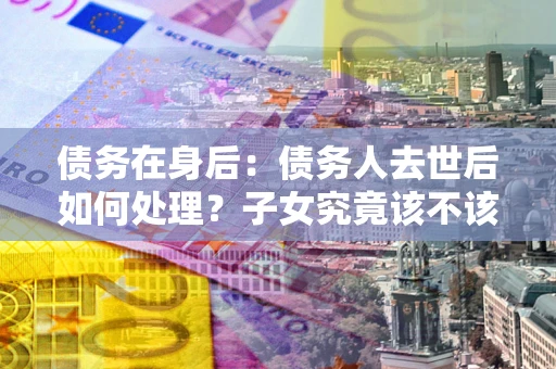 武汉债务在身后：债务人去世后如何处理？子女究竟该不该还钱？