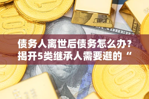 武汉债务人离世后债务怎么办？揭开5类继承人需要避的“坑”