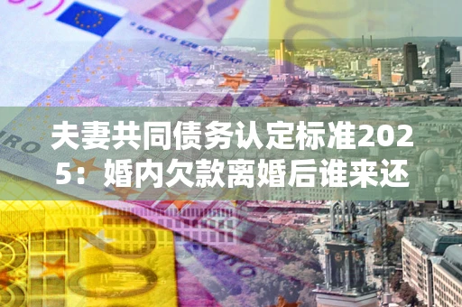 武汉夫妻共同债务认定标准2025:婚内欠款离婚后谁来还? 武汉夫妻共同债务认定标准2025:婚内欠款离婚后谁来还?