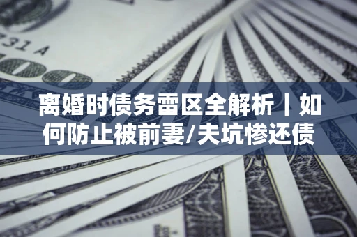 武汉离婚时债务雷区全解析｜如何防止被前妻/夫坑惨还债？