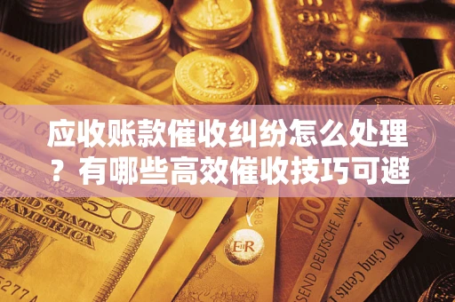 武汉应收账款催收纠纷怎么处理？有哪些高效催收技巧可避免坏账？